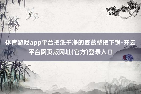 体育游戏app平台把洗干净的麦蒿整把下锅-开云平台网页版网址(官方)登录入口