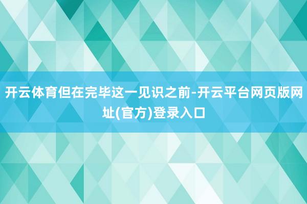 开云体育但在完毕这一见识之前-开云平台网页版网址(官方)登录入口