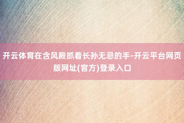 开云体育在含风殿抓着长孙无忌的手-开云平台网页版网址(官方)登录入口
