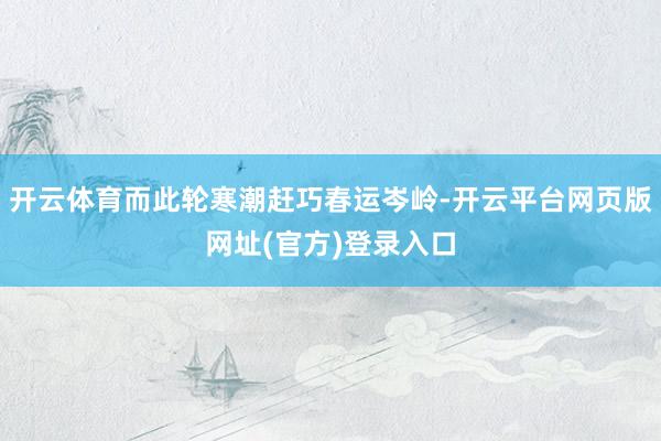 开云体育而此轮寒潮赶巧春运岑岭-开云平台网页版网址(官方)登录入口