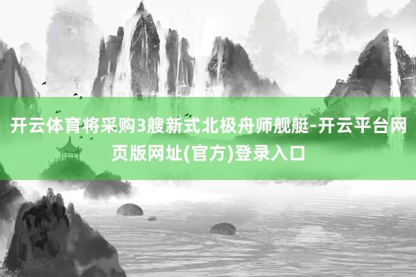 开云体育将采购3艘新式北极舟师舰艇-开云平台网页版网址(官方)登录入口
