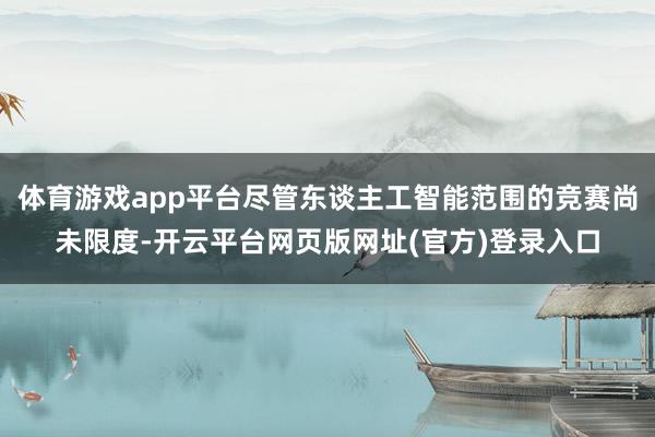 体育游戏app平台尽管东谈主工智能范围的竞赛尚未限度-开云平台网页版网址(官方)登录入口