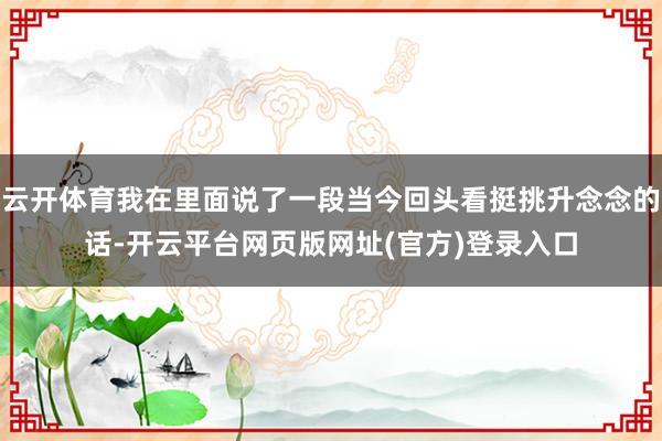 云开体育我在里面说了一段当今回头看挺挑升念念的话-开云平台网页版网址(官方)登录入口
