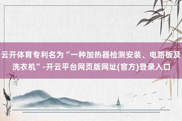 云开体育专利名为“一种加热器检测安装、电路板及洗衣机”-开云平台网页版网址(官方)登录入口