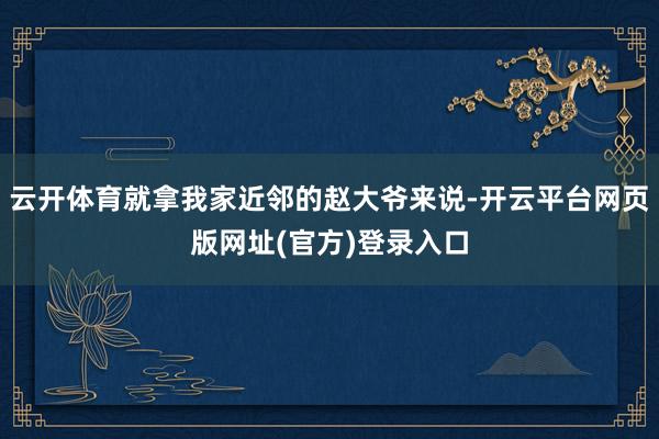 云开体育就拿我家近邻的赵大爷来说-开云平台网页版网址(官方)登录入口