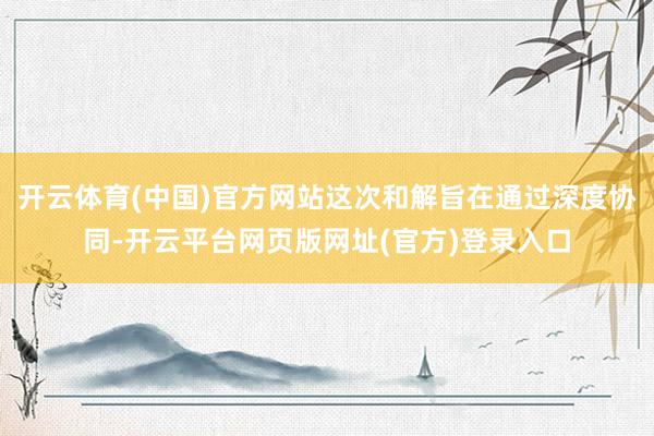 开云体育(中国)官方网站这次和解旨在通过深度协同-开云平台网页版网址(官方)登录入口