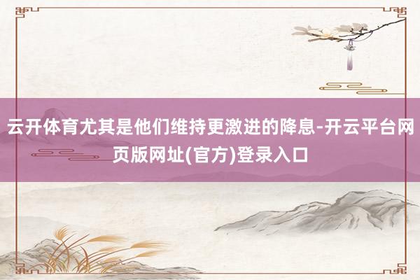 云开体育尤其是他们维持更激进的降息-开云平台网页版网址(官方)登录入口