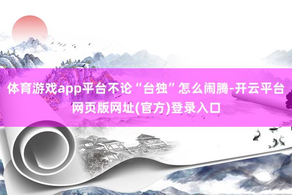 体育游戏app平台不论“台独”怎么闹腾-开云平台网页版网址(官方)登录入口