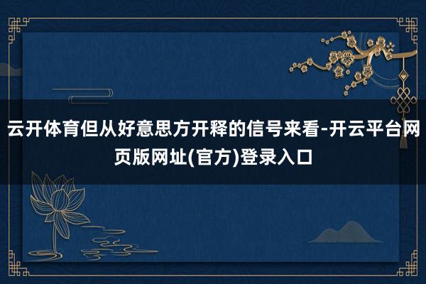 云开体育但从好意思方开释的信号来看-开云平台网页版网址(官方)登录入口