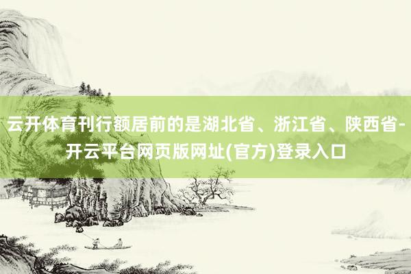 云开体育刊行额居前的是湖北省、浙江省、陕西省-开云平台网页版网址(官方)登录入口