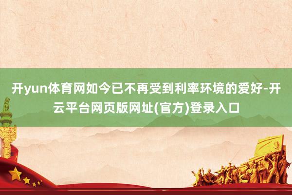 开yun体育网如今已不再受到利率环境的爱好-开云平台网页版网址(官方)登录入口