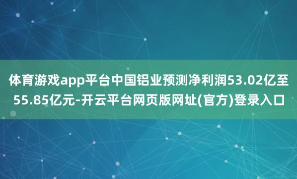 体育游戏app平台中国铝业预测净利润53.02亿至55.85亿元-开云平台网页版网址(官方)登录入口
