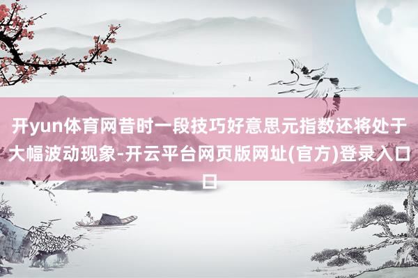开yun体育网昔时一段技巧好意思元指数还将处于大幅波动现象-开云平台网页版网址(官方)登录入口