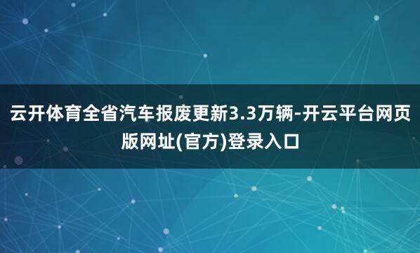 云开体育全省汽车报废更新3.3万辆-开云平台网页版网址(官方)登录入口