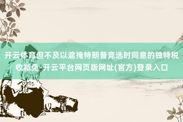 开云体育但不及以遮掩特朗普竞选时同意的独特税收减免-开云平台网页版网址(官方)登录入口