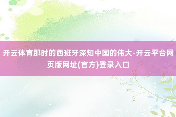 开云体育那时的西班牙深知中国的伟大-开云平台网页版网址(官方)登录入口