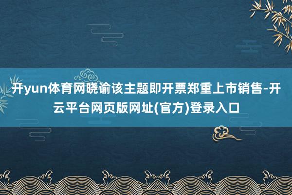 开yun体育网晓谕该主题即开票郑重上市销售-开云平台网页版网址(官方)登录入口