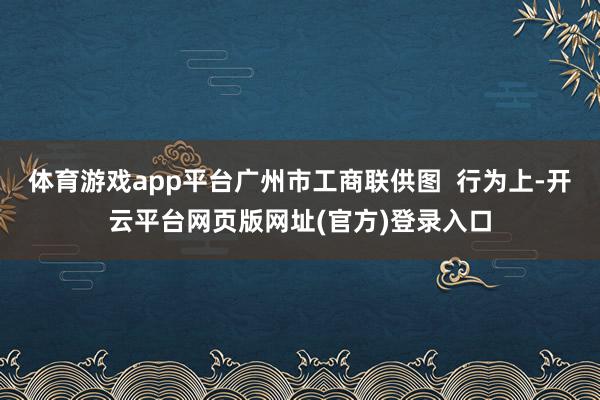 体育游戏app平台广州市工商联供图  行为上-开云平台网页版网址(官方)登录入口