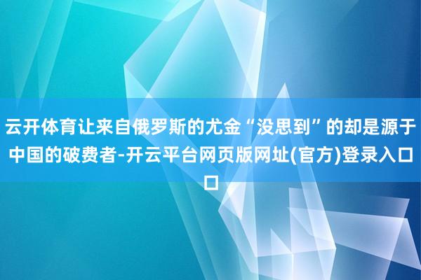 云开体育让来自俄罗斯的尤金“没思到”的却是源于中国的破费者-开云平台网页版网址(官方)登录入口
