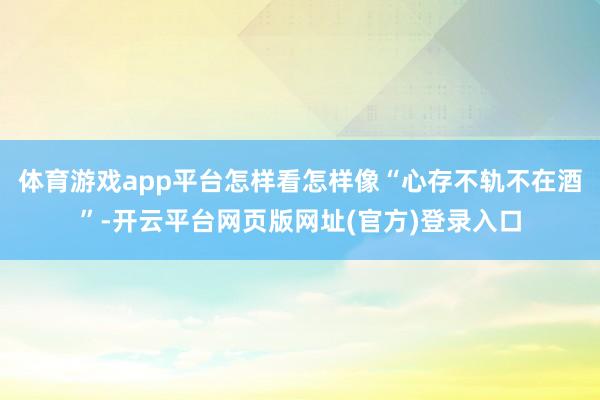体育游戏app平台怎样看怎样像“心存不轨不在酒”-开云平台网页版网址(官方)登录入口