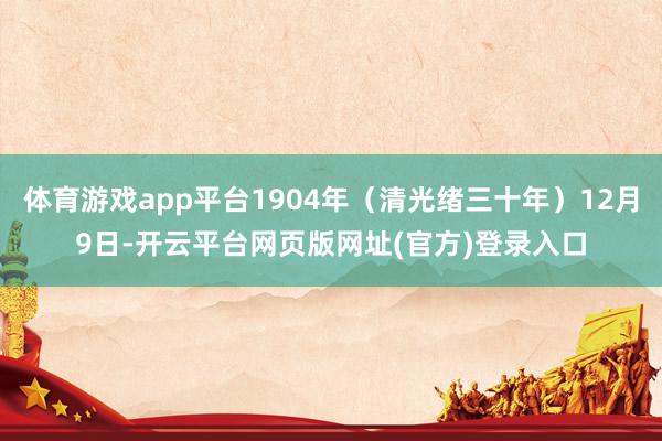 体育游戏app平台1904年（清光绪三十年）12月9日-开云平台网页版网址(官方)登录入口