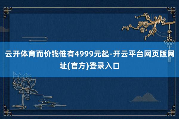 云开体育而价钱惟有4999元起-开云平台网页版网址(官方)登录入口