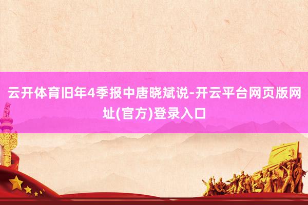 云开体育旧年4季报中唐晓斌说-开云平台网页版网址(官方)登录入口