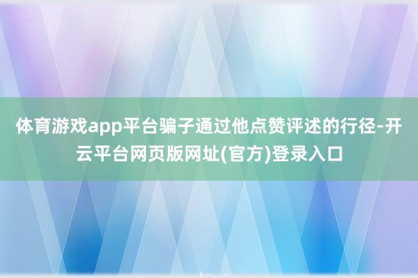体育游戏app平台骗子通过他点赞评述的行径-开云平台网页版网址(官方)登录入口