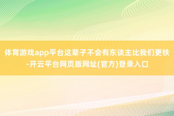 体育游戏app平台这辈子不会有东谈主比我们更铁-开云平台网页版网址(官方)登录入口