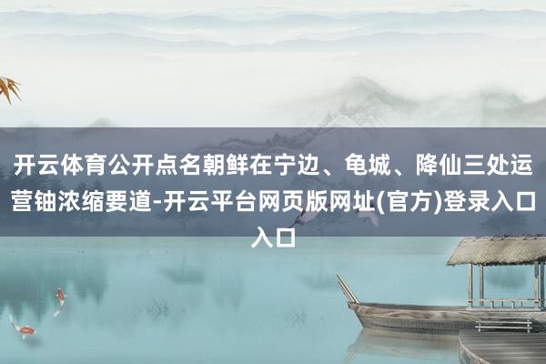 开云体育公开点名朝鲜在宁边、龟城、降仙三处运营铀浓缩要道-开云平台网页版网址(官方)登录入口