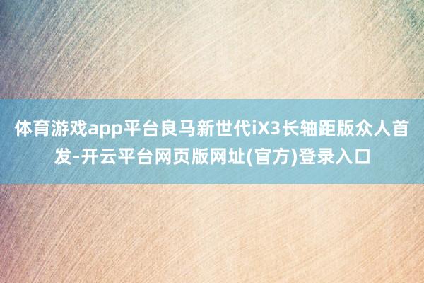 体育游戏app平台良马新世代iX3长轴距版众人首发-开云平台网页版网址(官方)登录入口