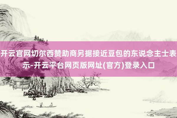 开云官网切尔西赞助商另据接近豆包的东说念主士表示-开云平台网页版网址(官方)登录入口