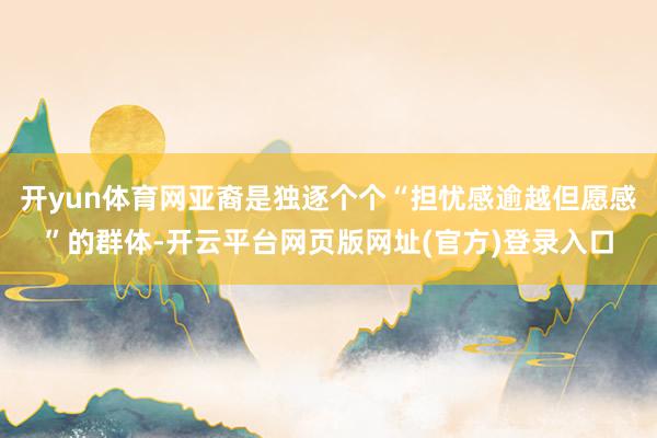 开yun体育网亚裔是独逐个个“担忧感逾越但愿感”的群体-开云平台网页版网址(官方)登录入口