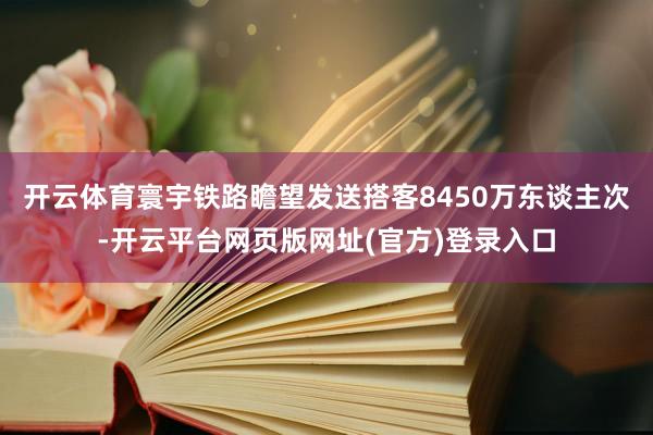 开云体育寰宇铁路瞻望发送搭客8450万东谈主次-开云平台网页版网址(官方)登录入口
