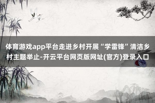 体育游戏app平台走进乡村开展“学雷锋”清洁乡村主题举止-开云平台网页版网址(官方)登录入口