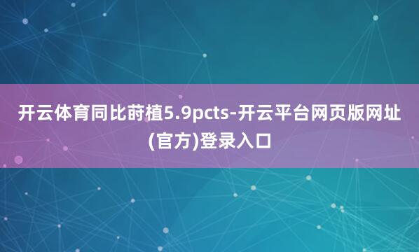 开云体育同比莳植5.9pcts-开云平台网页版网址(官方)登录入口
