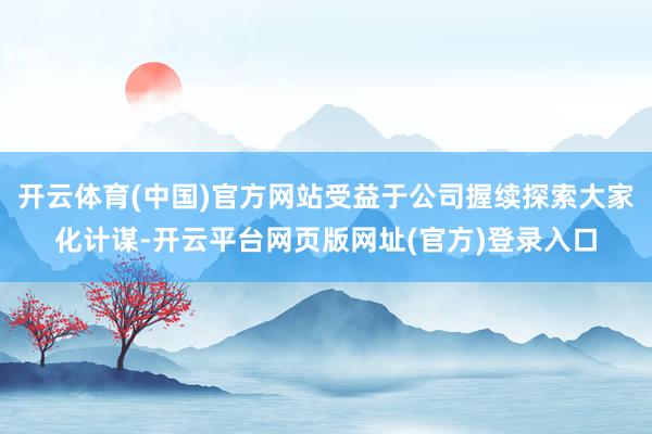 开云体育(中国)官方网站受益于公司握续探索大家化计谋-开云平台网页版网址(官方)登录入口