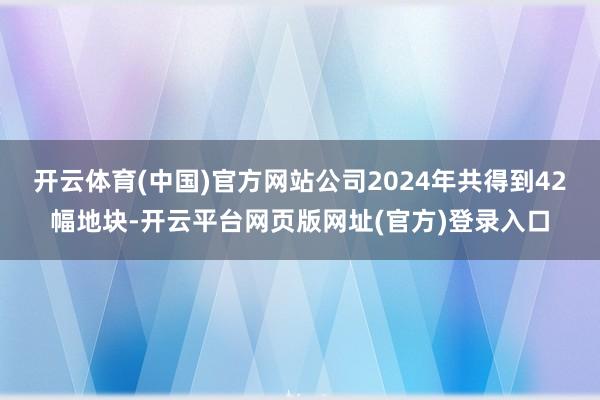 开云体育(中国)官方网站公司2024年共得到42幅地块-开云平台网页版网址(官方)登录入口