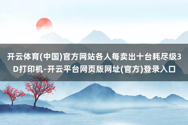 开云体育(中国)官方网站各人每卖出十台耗尽级3D打印机-开云平台网页版网址(官方)登录入口
