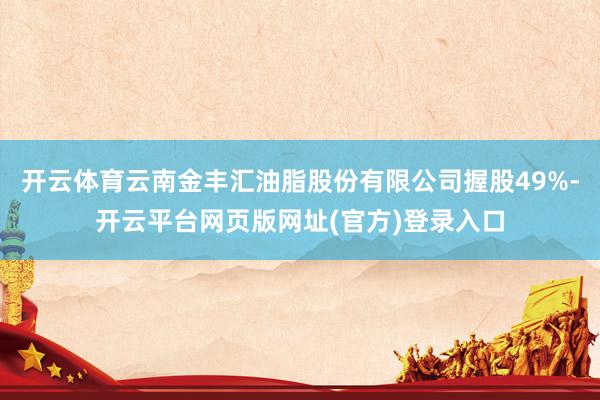 开云体育云南金丰汇油脂股份有限公司握股49%-开云平台网页版网址(官方)登录入口