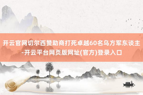 开云官网切尔西赞助商打死卓越60名乌方军东谈主-开云平台网页版网址(官方)登录入口