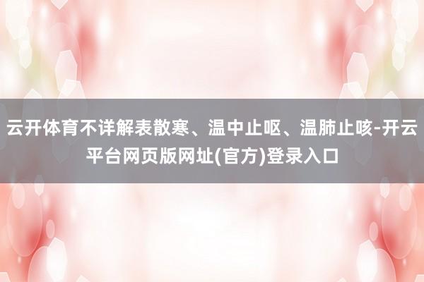 云开体育不详解表散寒、温中止呕、温肺止咳-开云平台网页版网址(官方)登录入口