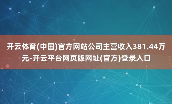 开云体育(中国)官方网站公司主营收入381.44万元-开云平台网页版网址(官方)登录入口