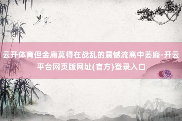 云开体育但金庸莫得在战乱的震憾流离中萎靡-开云平台网页版网址(官方)登录入口