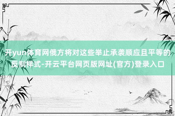 开yun体育网俄方将对这些举止承袭顺应且平等的反制样式-开云平台网页版网址(官方)登录入口