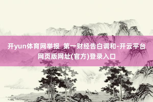 开yun体育网举报  第一财经告白调和-开云平台网页版网址(官方)登录入口