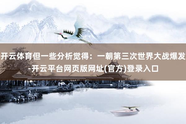 开云体育但一些分析觉得：一朝第三次世界大战爆发-开云平台网页版网址(官方)登录入口