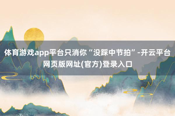 体育游戏app平台只消你“没踩中节拍”-开云平台网页版网址(官方)登录入口