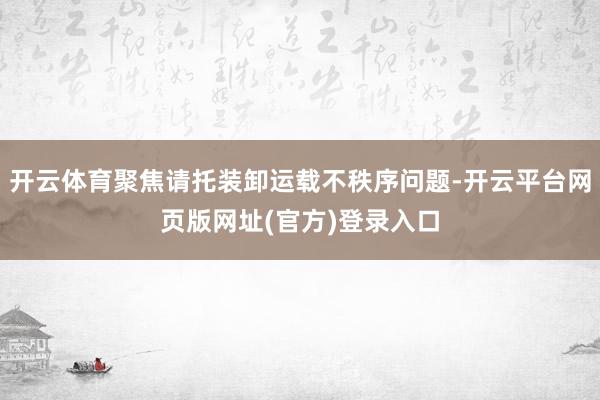 开云体育聚焦请托装卸运载不秩序问题-开云平台网页版网址(官方)登录入口
