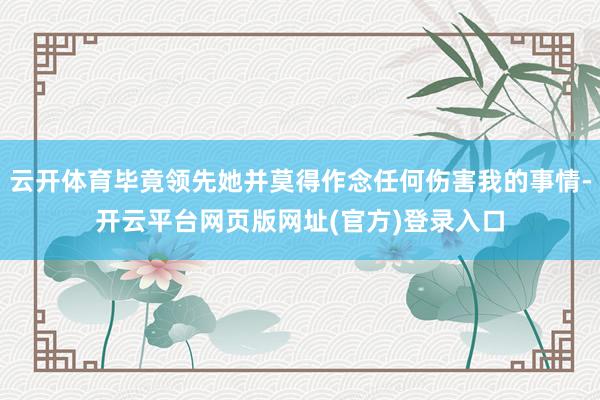 云开体育毕竟领先她并莫得作念任何伤害我的事情-开云平台网页版网址(官方)登录入口